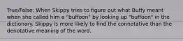 True/False: When Skippy tries to figure out what Buffy meant when she called him a "buffoon" by looking up "buffoon" in the dictionary. Skippy is more likely to find the connotative than the denotative meaning of the word.