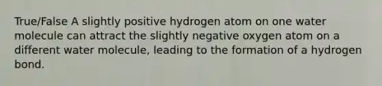 True/False A slightly positive hydrogen atom on one water molecule can attract the slightly negative oxygen atom on a different water molecule, leading to the formation of a hydrogen bond.