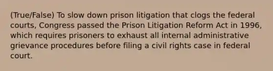 (True/False) To slow down prison litigation that clogs the <a href='https://www.questionai.com/knowledge/kzzdxYQ4u6-federal-courts' class='anchor-knowledge'>federal courts</a>, Congress passed the Prison Litigation Reform Act in 1996, which requires prisoners to exhaust all internal administrative grievance procedures before filing a civil rights case in federal court.