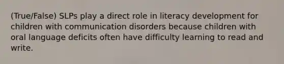 (True/False) SLPs play a direct role in literacy development for children with communication disorders because children with oral language deficits often have difficulty learning to read and write.