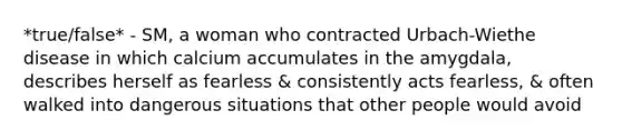 *true/false* - SM, a woman who contracted Urbach-Wiethe disease in which calcium accumulates in the amygdala, describes herself as fearless & consistently acts fearless, & often walked into dangerous situations that other people would avoid