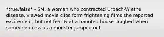 *true/false* - SM, a woman who contracted Urbach-Wiethe disease, viewed movie clips form frightening films she reported excitement, but not fear & at a haunted house laughed when someone dress as a monster jumped out