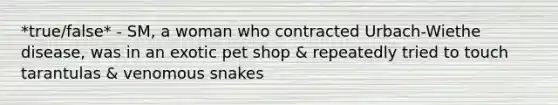 *true/false* - SM, a woman who contracted Urbach-Wiethe disease, was in an exotic pet shop & repeatedly tried to touch tarantulas & venomous snakes