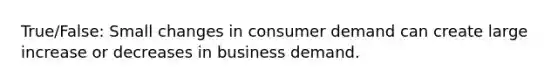 True/False: Small changes in consumer demand can create large increase or decreases in business demand.