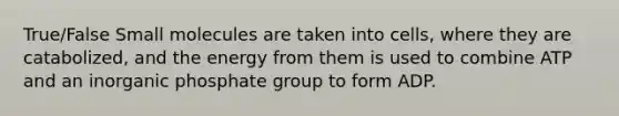 True/False Small molecules are taken into cells, where they are catabolized, and the energy from them is used to combine ATP and an inorganic phosphate group to form ADP.