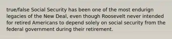 true/false Social Security has been one of the most endurign legacies of the New Deal, even though Roosevelt never intended for retired Americans to depend solely on social security from the federal government during their retirement.