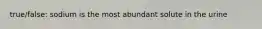 true/false: sodium is the most abundant solute in the urine