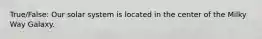 True/False: Our solar system is located in the center of the Milky Way Galaxy.