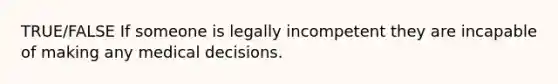 TRUE/FALSE If someone is legally incompetent they are incapable of making any medical decisions.