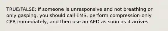 TRUE/FALSE: If someone is unresponsive and not breathing or only gasping, you should call EMS, perform compression-only CPR immediately, and then use an AED as soon as it arrives.