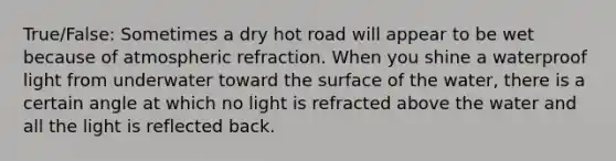 True/False: Sometimes a dry hot road will appear to be wet because of atmospheric refraction. When you shine a waterproof light from underwater toward the surface of the water, there is a certain angle at which no light is refracted above the water and all the light is reflected back.