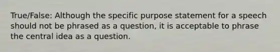 True/False: Although the specific purpose statement for a speech should not be phrased as a question, it is acceptable to phrase the central idea as a question.