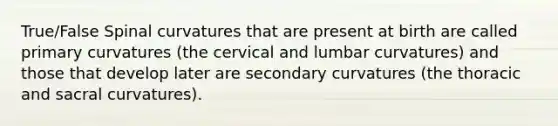 True/False Spinal curvatures that are present at birth are called primary curvatures (the cervical and lumbar curvatures) and those that develop later are secondary curvatures (the thoracic and sacral curvatures).