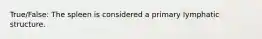 True/False: The spleen is considered a primary lymphatic structure.