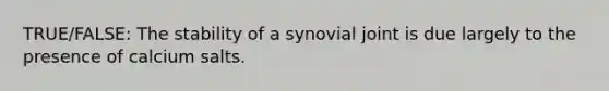 TRUE/FALSE: The stability of a synovial joint is due largely to the presence of calcium salts.