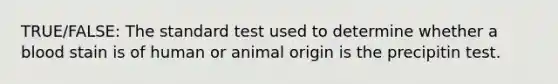 TRUE/FALSE: The standard test used to determine whether a blood stain is of human or animal origin is the precipitin test.