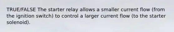 TRUE/FALSE The starter relay allows a smaller current flow (from the ignition switch) to control a larger current flow (to the starter solenoid).