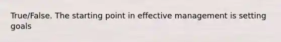 True/False. The starting point in effective management is setting goals