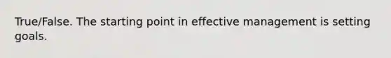 True/False. The starting point in effective management is setting goals.