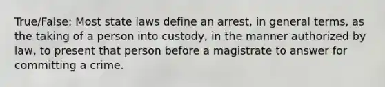 True/False: Most state laws define an arrest, in general terms, as the taking of a person into custody, in the manner authorized by law, to present that person before a magistrate to answer for committing a crime.