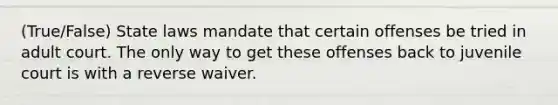 (True/False) State laws mandate that certain offenses be tried in adult court. The only way to get these offenses back to juvenile court is with a reverse waiver.