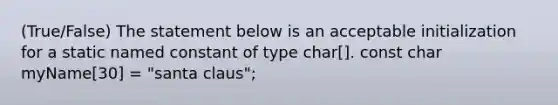 (True/False) The statement below is an acceptable initialization for a static named constant of type char[]. const char myName[30] = "santa claus";