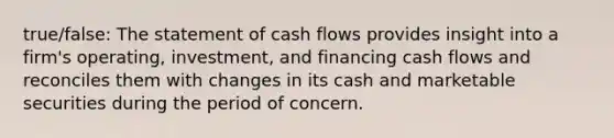 true/false: The statement of cash flows provides insight into a​ firm's operating,​ investment, and financing cash flows and reconciles them with changes in its cash and marketable securities during the period of concern.