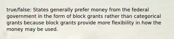 true/false: States generally prefer money from the federal government in the form of block grants rather than categorical grants because block grants provide more flexibility in how the money may be used.