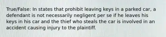 True/False: In states that prohibit leaving keys in a parked car, a defendant is not necessarily negligent per se if he leaves his keys in his car and the thief who steals the car is involved in an accident causing injury to the plaintiff.