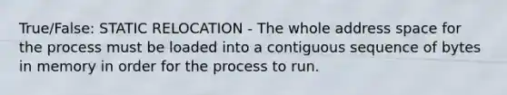 True/False: STATIC RELOCATION - The whole address space for the process must be loaded into a contiguous sequence of bytes in memory in order for the process to run.