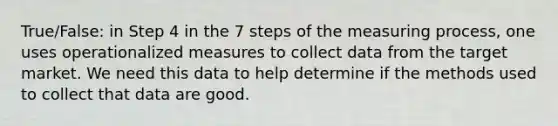 True/False: in Step 4 in the 7 steps of the measuring process, one uses operationalized measures to collect data from the target market. We need this data to help determine if the methods used to collect that data are good.