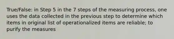 True/False: in Step 5 in the 7 steps of the measuring process, one uses the data collected in the previous step to determine which items in original list of operationalized items are reliable; to purify the measures