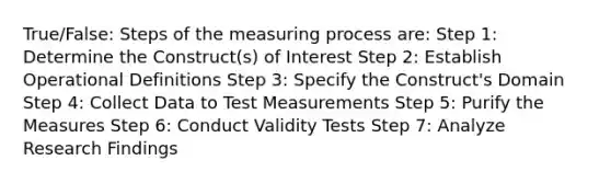 True/False: Steps of the measuring process are: Step 1: Determine the Construct(s) of Interest Step 2: Establish Operational Definitions Step 3: Specify the Construct's Domain Step 4: Collect Data to Test Measurements Step 5: Purify the Measures Step 6: Conduct Validity Tests Step 7: Analyze Research Findings