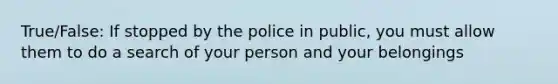 True/False: If stopped by the police in public, you must allow them to do a search of your person and your belongings