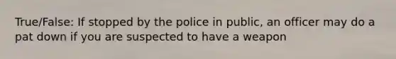 True/False: If stopped by the police in public, an officer may do a pat down if you are suspected to have a weapon