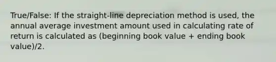 True/False: If the straight-line depreciation method is used, the annual average investment amount used in calculating rate of return is calculated as (beginning book value + ending book value)/2.