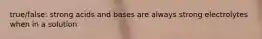 true/false: strong acids and bases are always strong electrolytes when in a solution