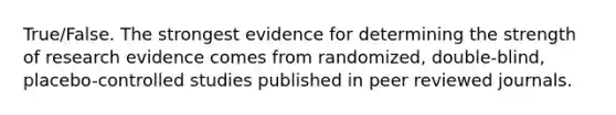 True/False. The strongest evidence for determining the strength of research evidence comes from randomized, double-blind, placebo-controlled studies published in peer reviewed journals.