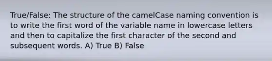 True/False: The structure of the camelCase naming convention is to write the first word of the variable name in lowercase letters and then to capitalize the first character of the second and subsequent words. A) True B) False