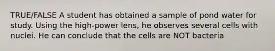 TRUE/FALSE A student has obtained a sample of pond water for study. Using the high-power lens, he observes several cells with nuclei. He can conclude that the cells are NOT bacteria