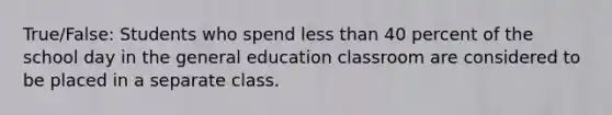 True/False: Students who spend less than 40 percent of the school day in the general education classroom are considered to be placed in a separate class.