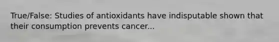 True/False: Studies of antioxidants have indisputable shown that their consumption prevents cancer...