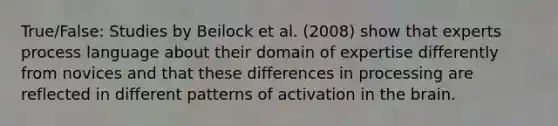 True/False: Studies by Beilock et al. (2008) show that experts process language about their domain of expertise differently from novices and that these differences in processing are reflected in different patterns of activation in the brain.