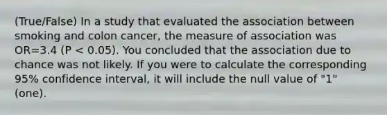 (True/False) In a study that evaluated the association between smoking and colon cancer, the measure of association was OR=3.4 (P < 0.05). You concluded that the association due to chance was not likely. If you were to calculate the corresponding 95% confidence interval, it will include the null value of "1" (one).