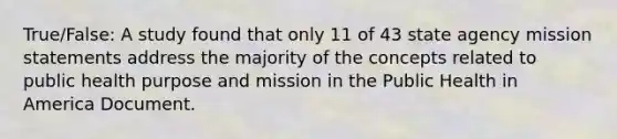 True/False: A study found that only 11 of 43 state agency mission statements address the majority of the concepts related to public health purpose and mission in the Public Health in America Document.