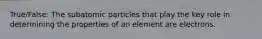 True/False: The subatomic particles that play the key role in determining the properties of an element are electrons.