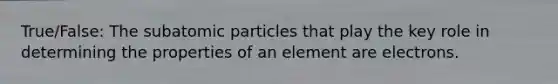 True/False: The subatomic particles that play the key role in determining the properties of an element are electrons.