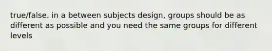 true/false. in a between subjects design, groups should be as different as possible and you need the same groups for different levels