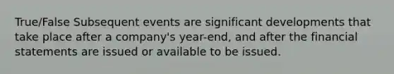 True/False Subsequent events are significant developments that take place after a company's year-end, and after the <a href='https://www.questionai.com/knowledge/kFBJaQCz4b-financial-statements' class='anchor-knowledge'>financial statements</a> are issued or available to be issued.