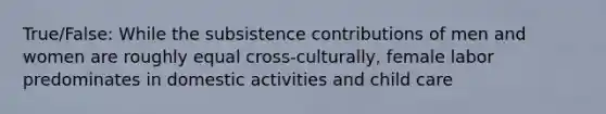 True/False: While the subsistence contributions of men and women are roughly equal cross-culturally, female labor predominates in domestic activities and child care